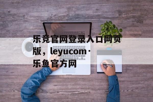 乐竞官网登录入口网页版，leyucom·乐鱼官方网