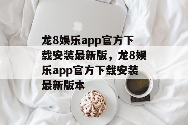 龙8娱乐app官方下载安装最新版，龙8娱乐app官方下载安装最新版本